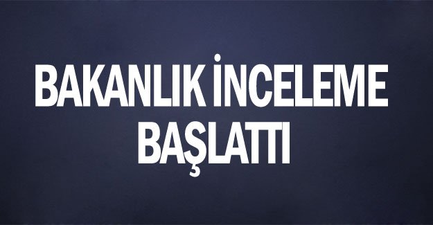 Bakanlık inceleme başlattı